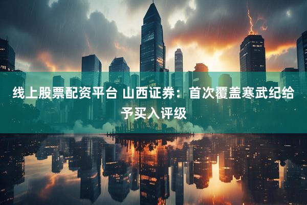 线上股票配资平台 山西证券：首次覆盖寒武纪给予买入评级