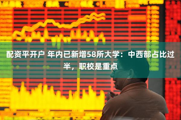 配资平开户 年内已新增58所大学：中西部占比过半，职校是重点