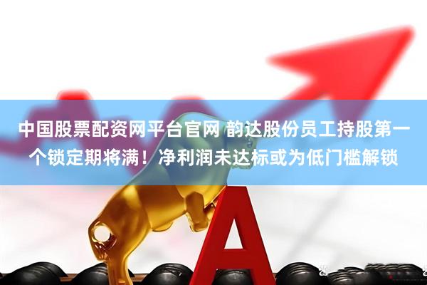 中国股票配资网平台官网 韵达股份员工持股第一个锁定期将满！净利润未达标或为低门槛解锁