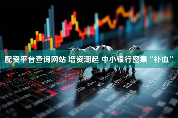 配资平台查询网站 增资潮起 中小银行密集“补血”