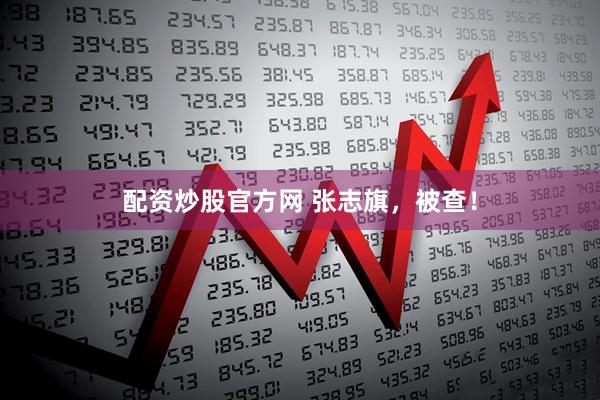 配资炒股官方网 张志旗，被查！