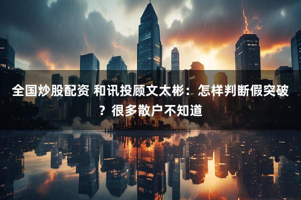 全国炒股配资 和讯投顾文太彬：怎样判断假突破？很多散户不知道