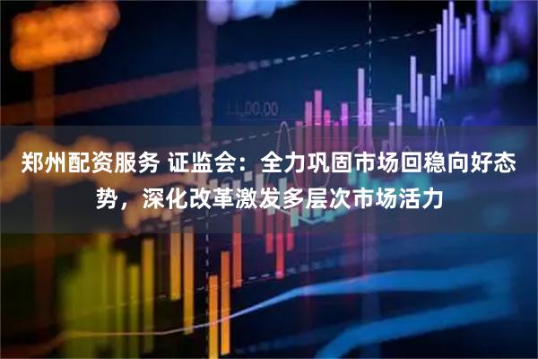 郑州配资服务 证监会：全力巩固市场回稳向好态势，深化改革激发多层次市场活力