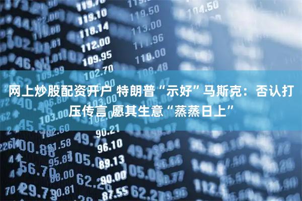网上炒股配资开户 特朗普“示好”马斯克：否认打压传言 愿其生意“蒸蒸日上”