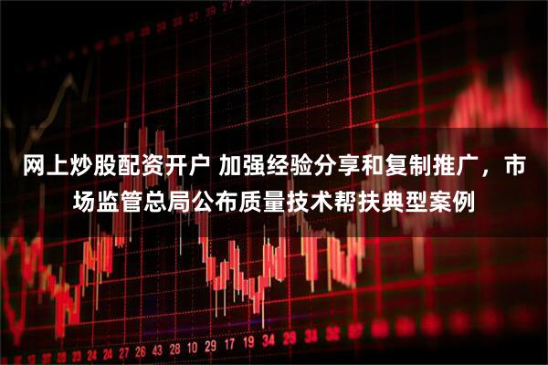 网上炒股配资开户 加强经验分享和复制推广，市场监管总局公布质量技术帮扶典型案例