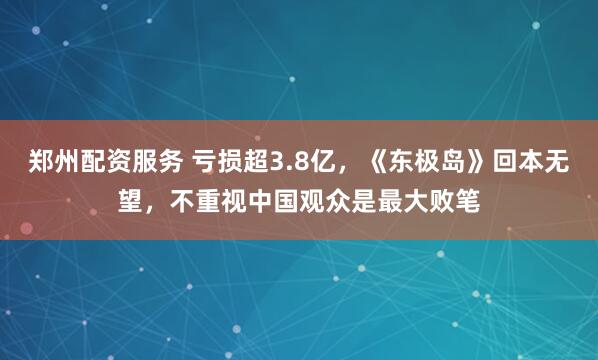 郑州配资服务 亏损超3.8亿，《东极岛》回本无望，不重视中国观众是最大败笔