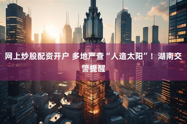 网上炒股配资开户 多地严查“人造太阳”！湖南交警提醒