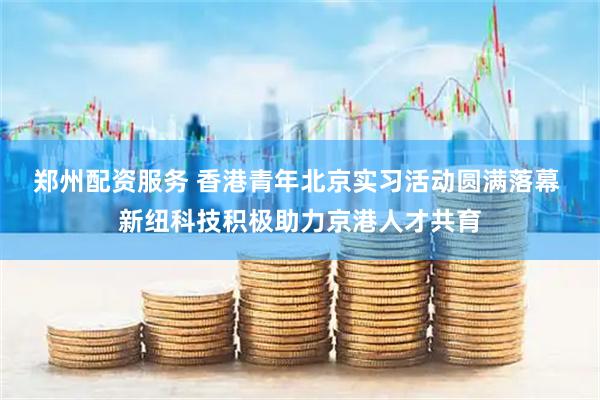 郑州配资服务 香港青年北京实习活动圆满落幕 新纽科技积极助力京港人才共育