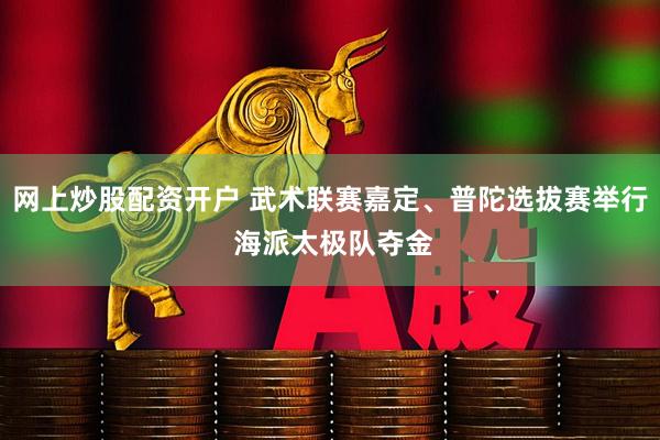 网上炒股配资开户 武术联赛嘉定、普陀选拔赛举行 海派太极队夺金