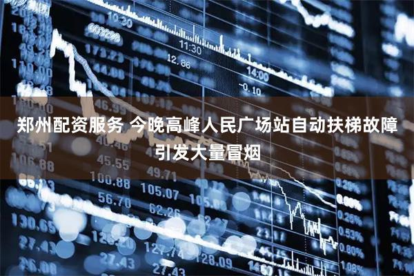 郑州配资服务 今晚高峰人民广场站自动扶梯故障引发大量冒烟