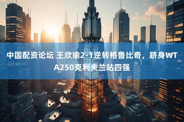 中国配资论坛 王欣瑜2-1逆转格鲁比奇，跻身WTA250克利夫兰站四强