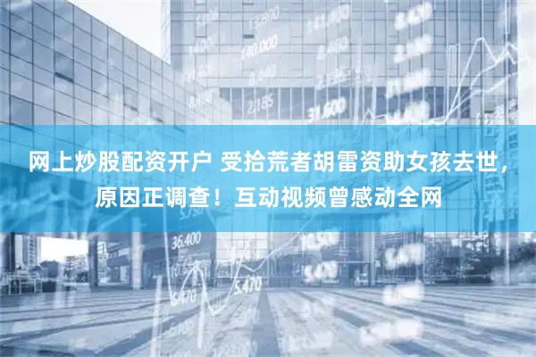 网上炒股配资开户 受拾荒者胡雷资助女孩去世，原因正调查！互动视频曾感动全网