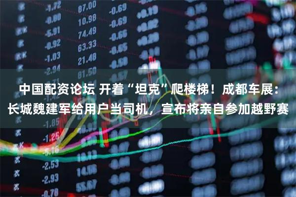 中国配资论坛 开着“坦克”爬楼梯！成都车展：长城魏建军给用户当司机，宣布将亲自参加越野赛