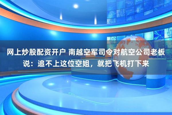 网上炒股配资开户 南越空军司令对航空公司老板说：追不上这位空姐，就把飞机打下来