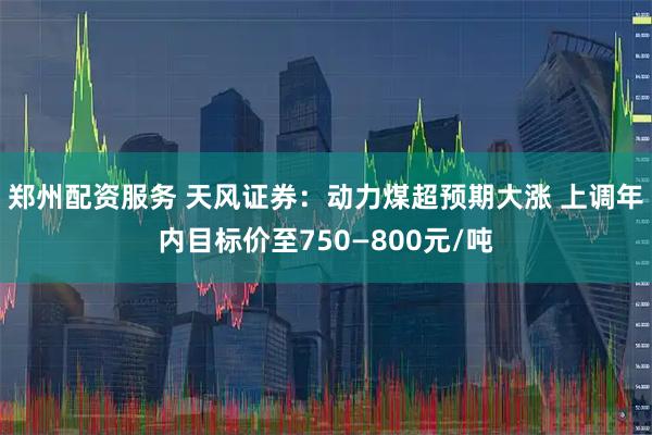郑州配资服务 天风证券：动力煤超预期大涨 上调年内目标价至750—800元/吨